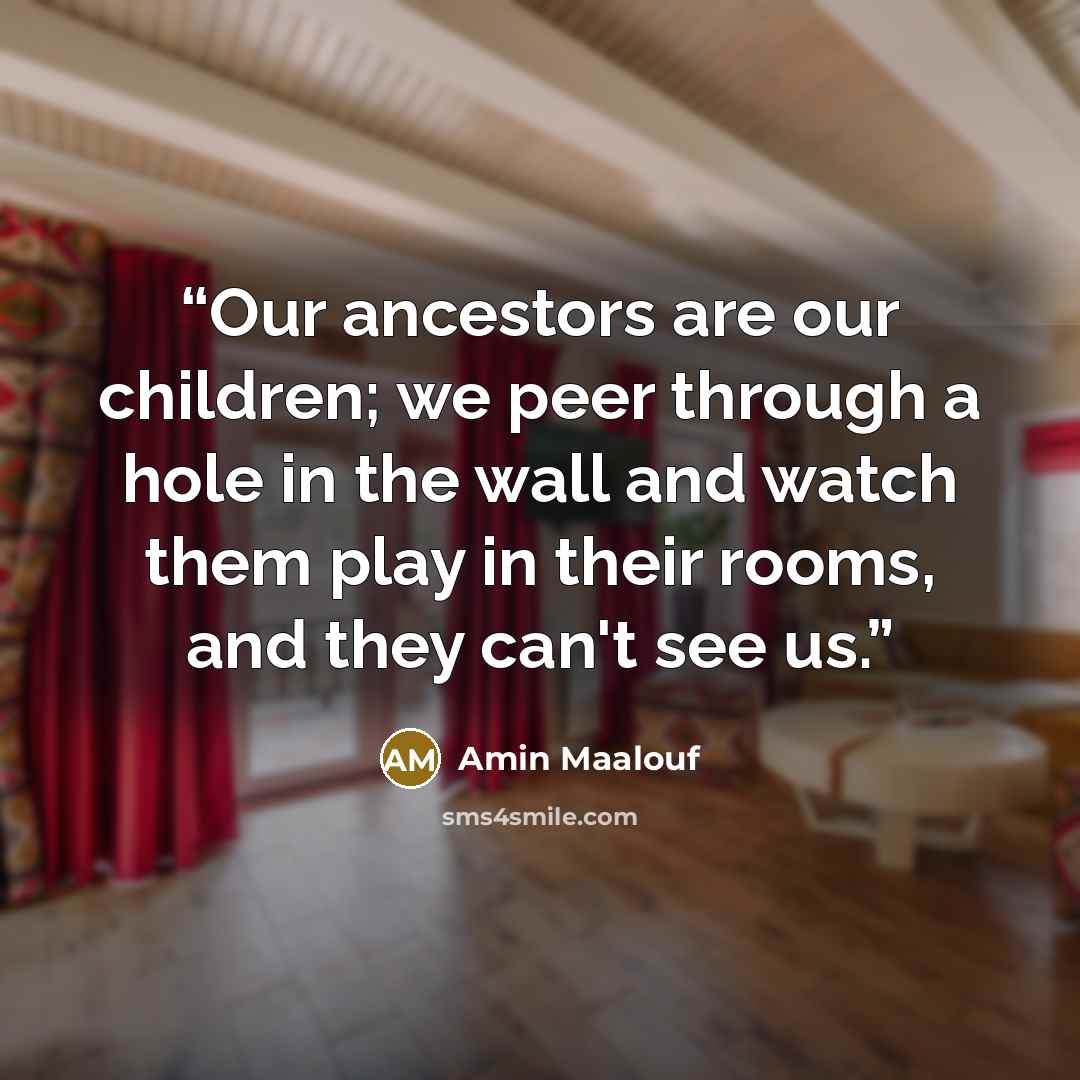 “Our ancestors are our children; we peer through a hole in the wall and watch them play in their rooms, and they can't see us.” quote by Amin Maalouf