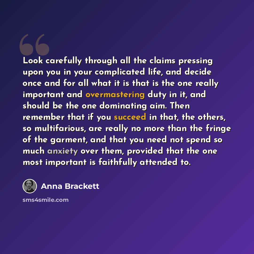 “Look carefully through all the claims pressing upon you in your complicated life, and decide once and for all what it is that is the one really important and overmastering duty in it, and should be the one dominating aim. Then remember that if you succeed in that, the others, so multifarious, are…” quote by Anna Brackett