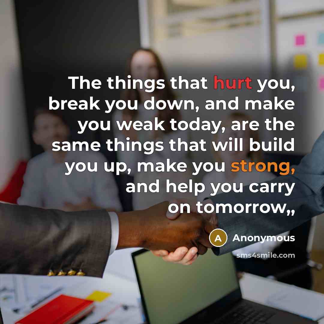 “The things that hurt you, break you down, and make you weak today, are the same things that will build you up, make you strong, and help you carry on tomorrow,,” quote by Anonymous