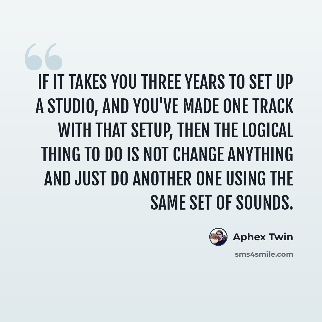 “If it takes you three years to set up a studio, and you've made one track with that setup, then the logical thing to do is not change anything and just do another one using the same set of sounds.” quote by Aphex Twin