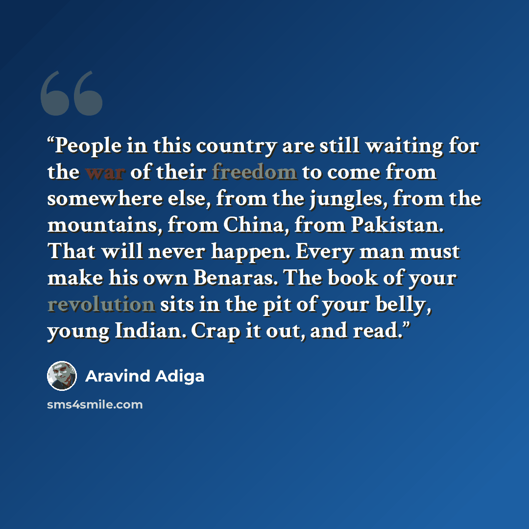 “People in this country are still waiting for the war of their freedom to come from somewhere else, from the jungles, from the mountains, from China, from Pakistan. That will never happen. Every man must make his own Benaras. The book of your revolution sits in the pit of your belly, young Indian…” quote by Aravind Adiga