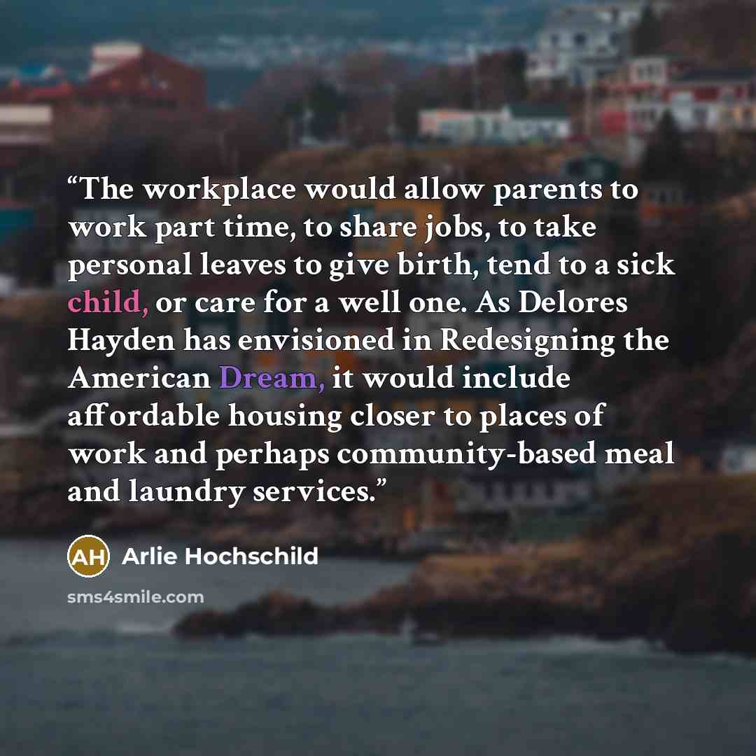 “The workplace would allow parents to work part time, to share jobs, to take personal leaves to give birth, tend to a sick child, or care for a well one. As Delores Hayden has envisioned in Redesigning the American Dream, it would include affordable housing closer to places of work and perhaps…” quote by Arlie Hochschild