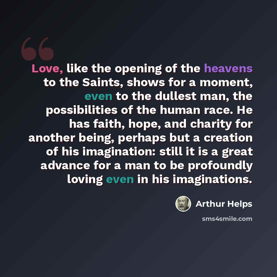 “Love, like the opening of the heavens to the Saints, shows for a moment, even to the dullest man, the possibilities of the human race. He has faith, hope, and charity for another being, perhaps but a creation of his imagination: still it is a great advance for a man to be profoundly loving even in…” quote by Arthur Helps