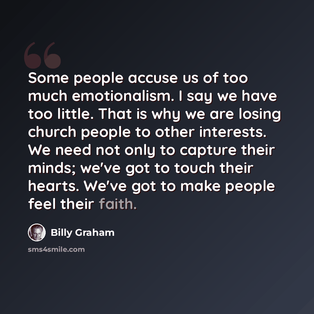 “Some people accuse us of too much emotionalism. I say we have too little. That is why we are losing church people to other interests. We need not only to capture their minds; we've got to touch their hearts. We've got to make people feel their faith.” quote by Billy Graham