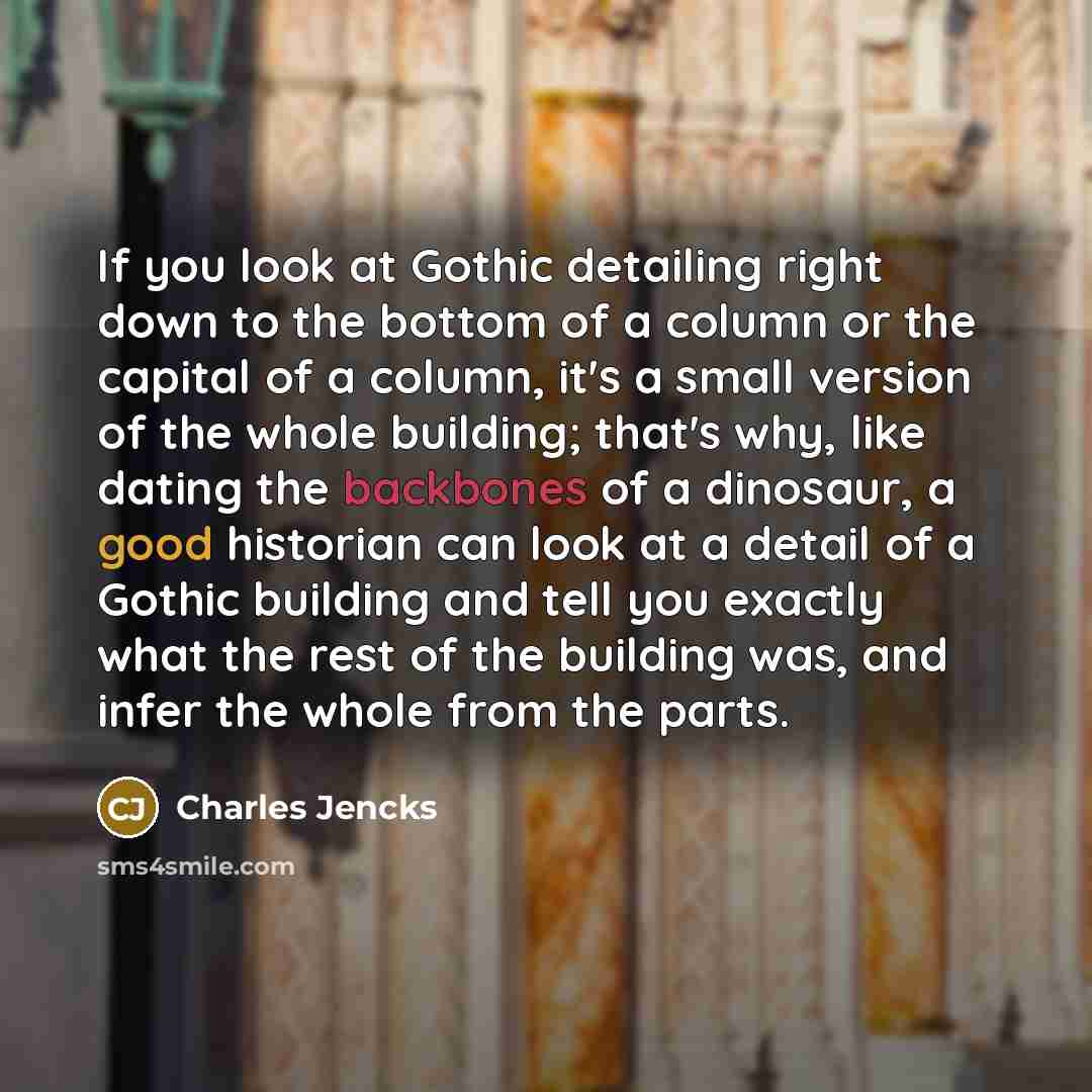 “If you look at Gothic detailing right down to the bottom of a column or the capital of a column, it's a small version of the whole building; that's why, like dating the backbones of a dinosaur, a good historian can look at a detail of a Gothic building and tell you exactly what the rest of the…” quote by Charles Jencks