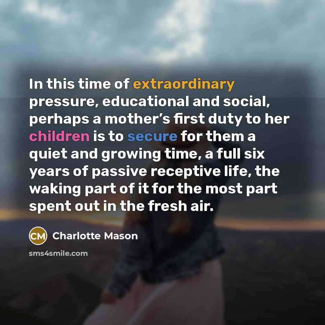 “In this time of extraordinary pressure, educational and social, perhaps a mother’s first duty to her children is to secure for them a quiet and growing time, a full six years of passive receptive life, the waking part of it for the most part spent out in the fresh air.” quote by Charlotte Mason
