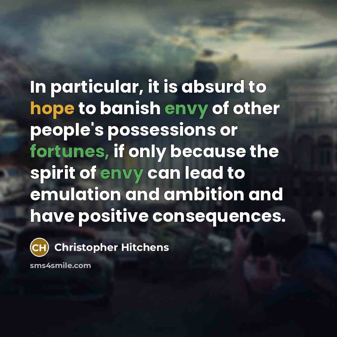 “In particular, it is absurd to hope to banish envy of other people's possessions or fortunes, if only because the spirit of envy can lead to emulation and ambition and have positive consequences.” quote by Christopher Hitchens