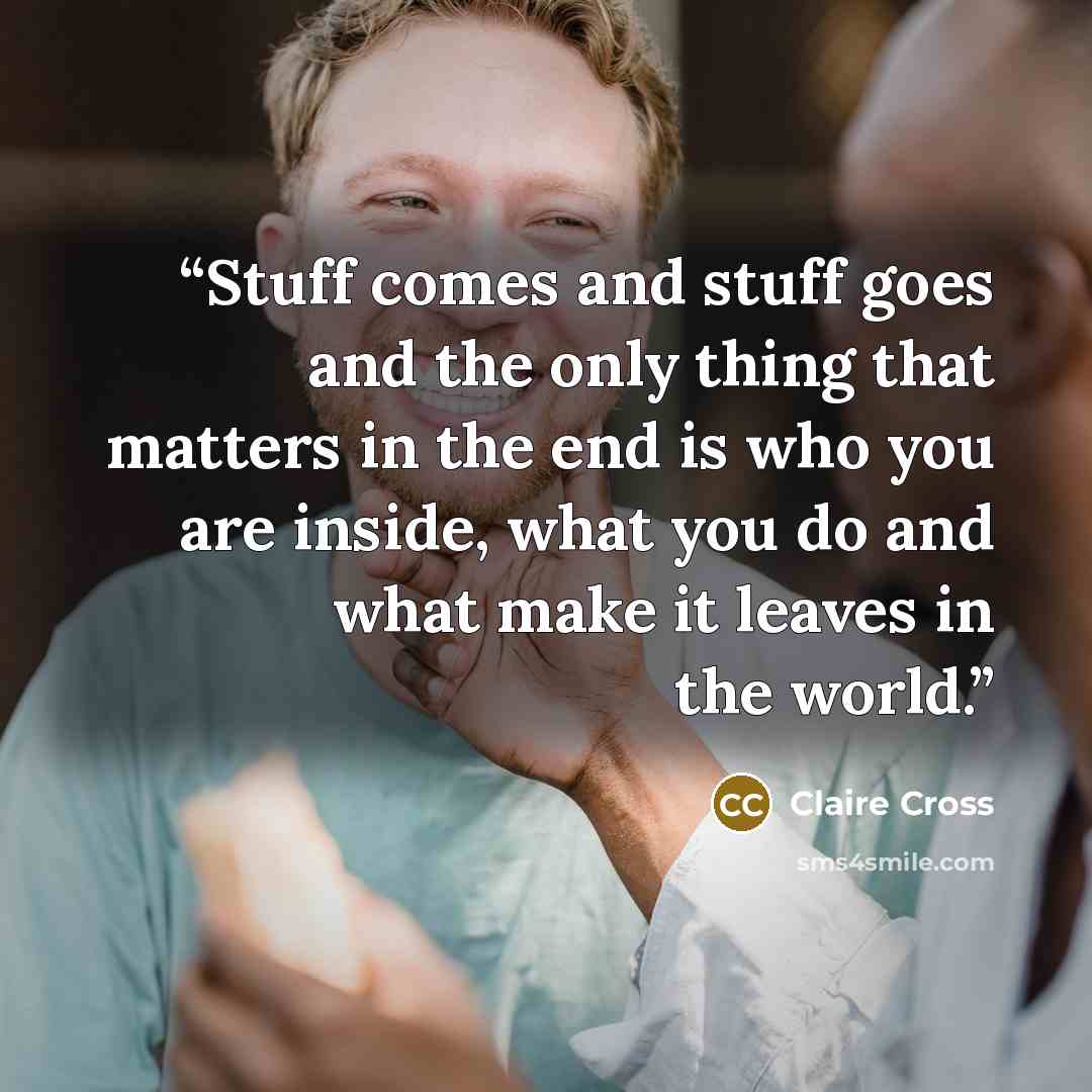 “Stuff comes and stuff goes and the only thing that matters in the end is who you are inside, what you do and what make it leaves in the world.” quote by Claire Cross