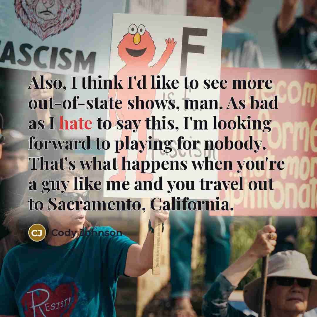 “Also, I think I'd like to see more out-of-state shows, man. As bad as I hate to say this, I'm looking forward to playing for nobody. That's what happens when you're a guy like me and you travel out to Sacramento, California.” quote by Cody Johnson