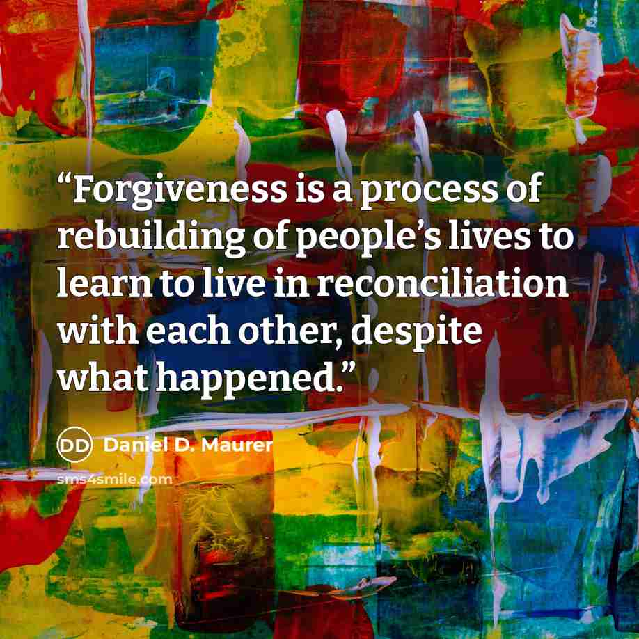 “Forgiveness is a process of rebuilding of people’s lives to learn to live in reconciliation with each other, despite what happened.” quote by Daniel D. Maurer