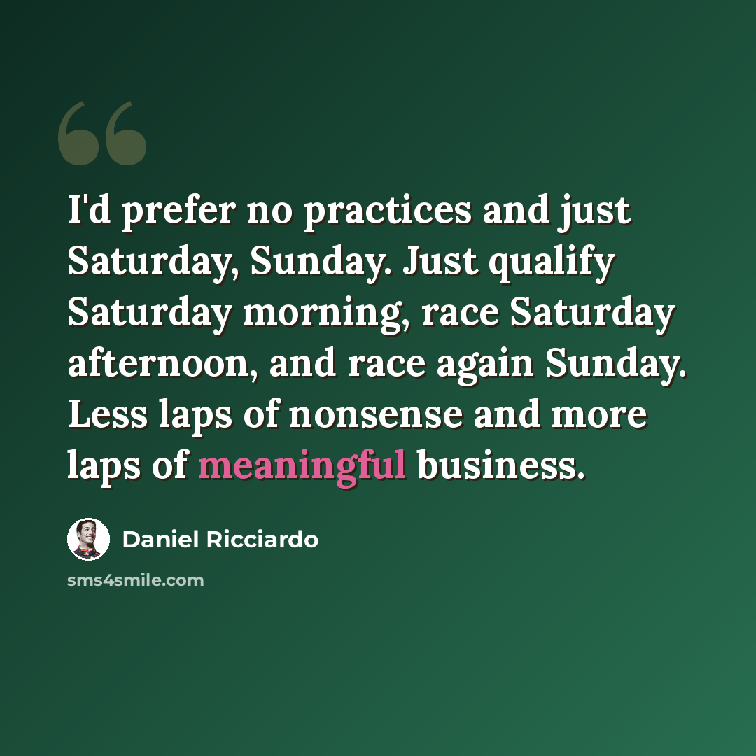 “I'd prefer no practices and just Saturday, Sunday. Just qualify Saturday morning, race Saturday afternoon, and race again Sunday. Less laps of nonsense and more laps of meaningful business.” quote by Daniel Ricciardo