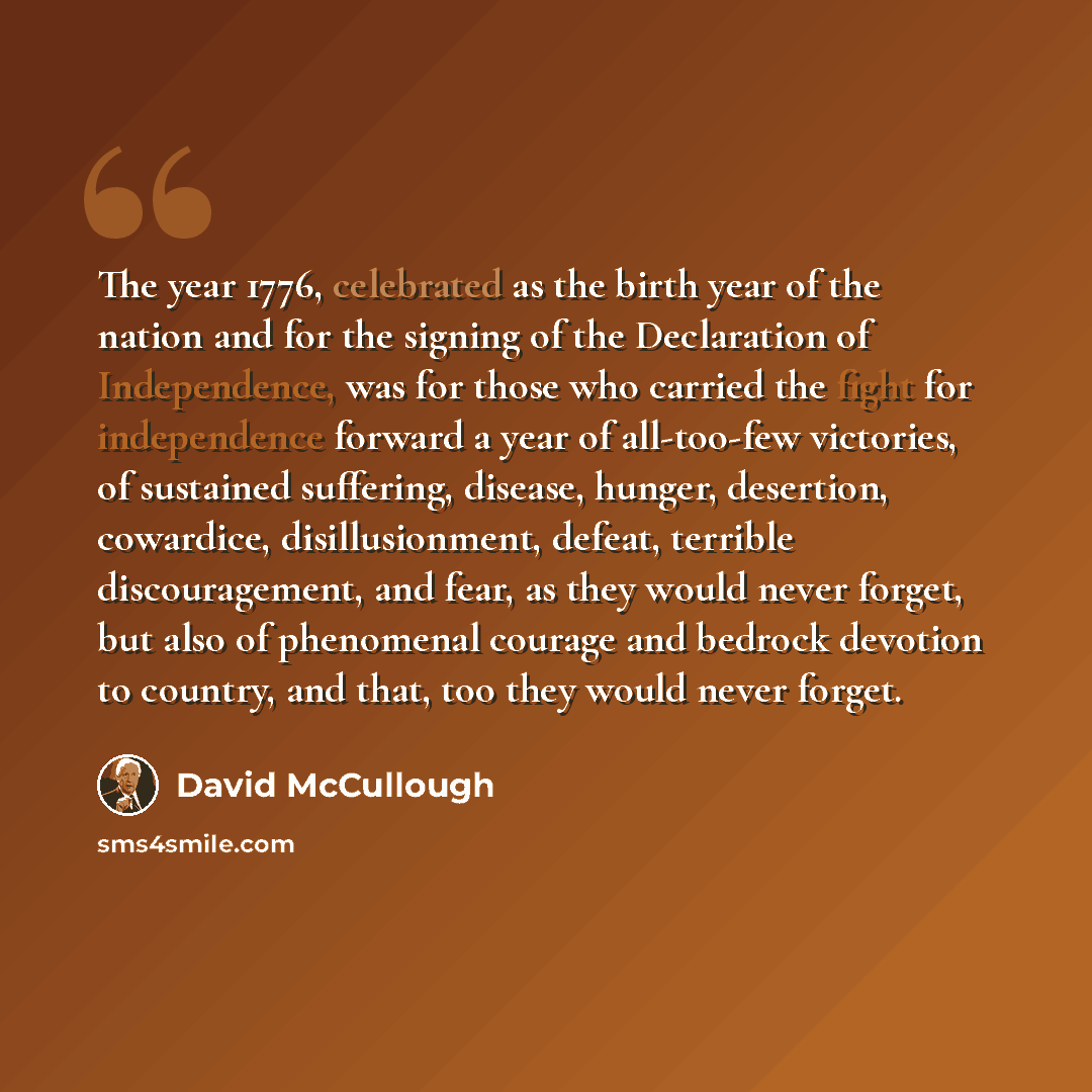 “The year 1776, celebrated as the birth year of the nation and for the signing of the Declaration of Independence, was for those who carried the fight for independence forward a year of all-too-few victories, of sustained suffering, disease, hunger, desertion, cowardice, disillusionment, defeat…” quote by David McCullough