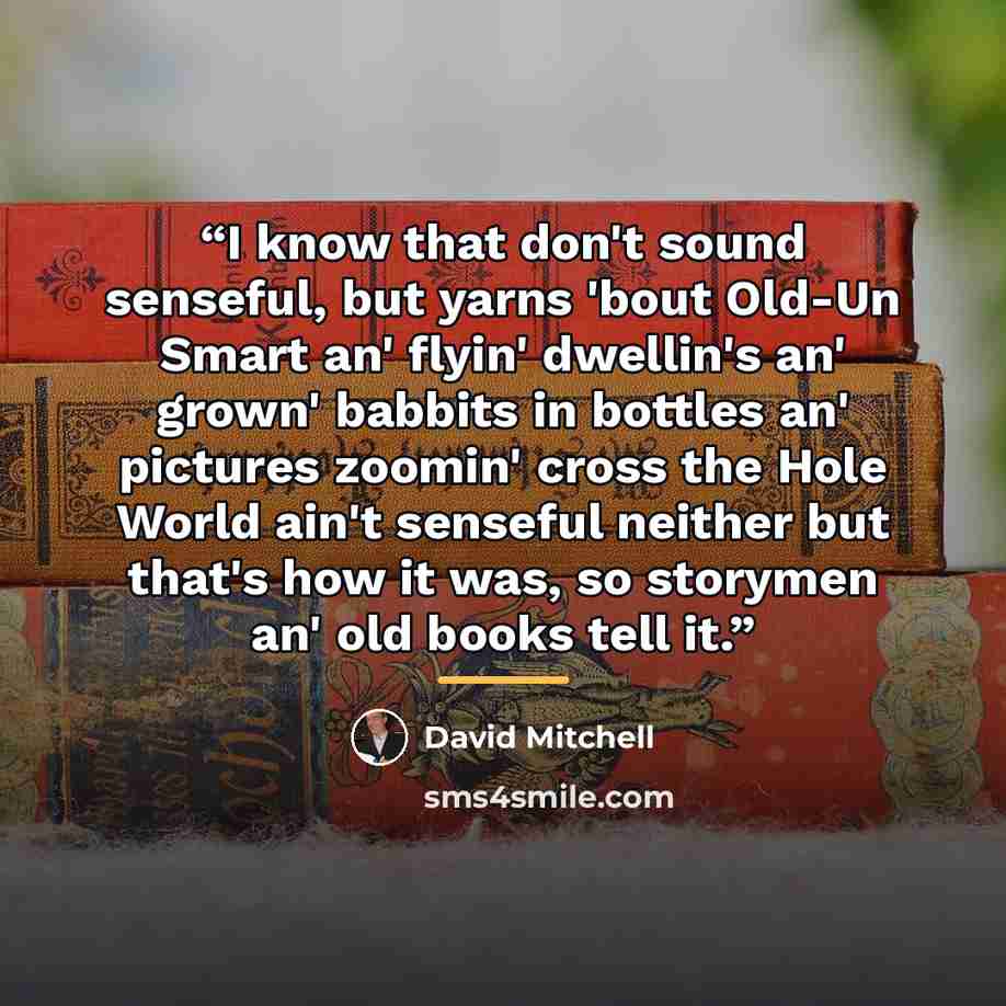“I know that don't sound senseful, but yarns 'bout Old-Un Smart an' flyin' dwellin's an' grown' babbits in bottles an' pictures zoomin' cross the Hole World ain't senseful neither but that's how it was, so storymen an' old books tell it.” quote by David Mitchell