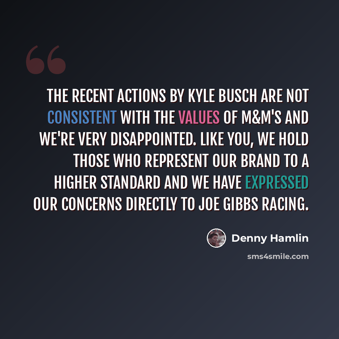 “The recent actions by Kyle Busch are not consistent with the values of M&M'S and we're very disappointed. Like you, we hold those who represent our brand to a higher standard and we have expressed our concerns directly to Joe Gibbs Racing.” quote by Denny Hamlin