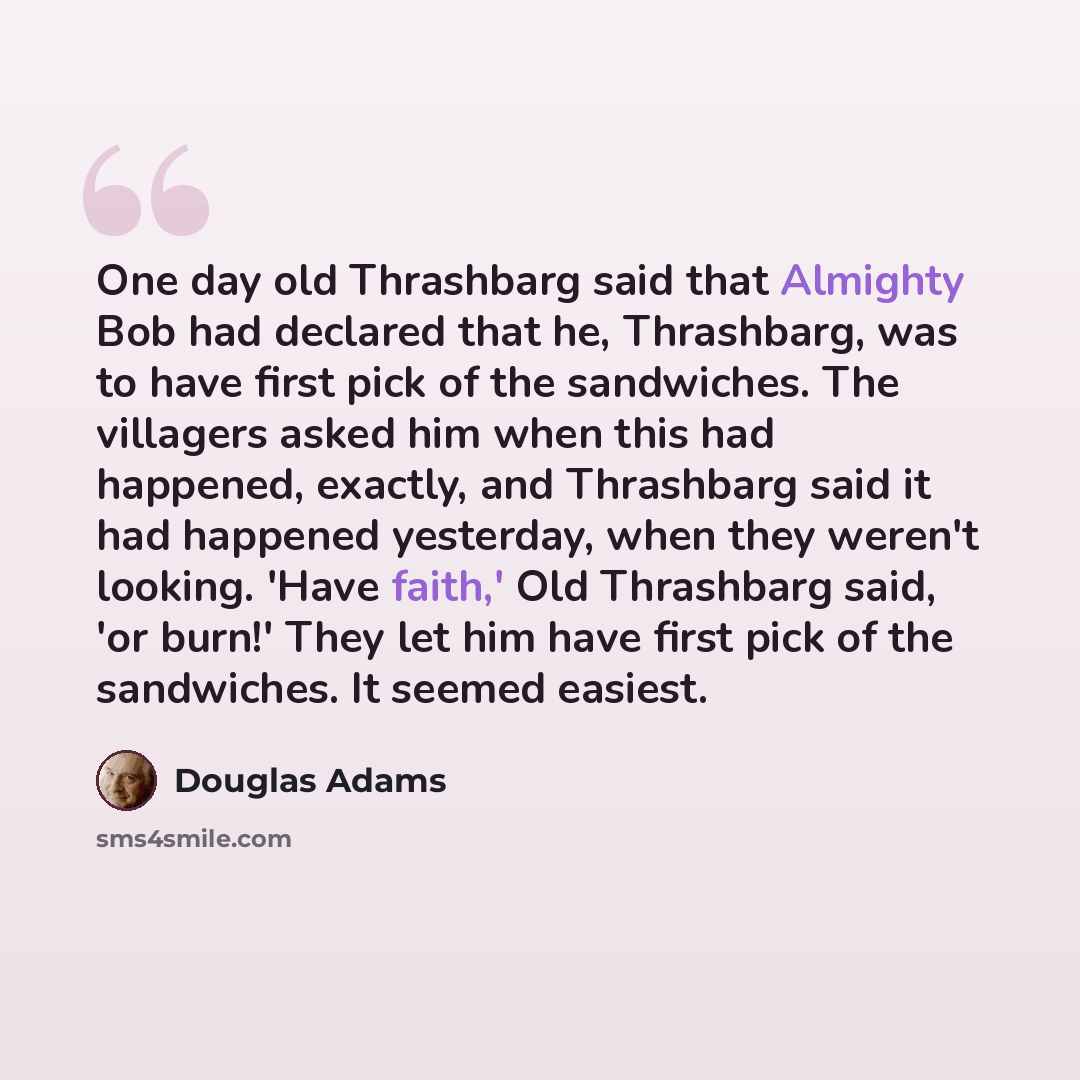 “One day old Thrashbarg said that Almighty Bob had declared that he, Thrashbarg, was to have first pick of the sandwiches. The villagers asked him when this had happened, exactly, and Thrashbarg said it had happened yesterday, when they weren't looking. 'Have faith,' Old Thrashbarg said, 'or burn!'…” quote by Douglas Adams