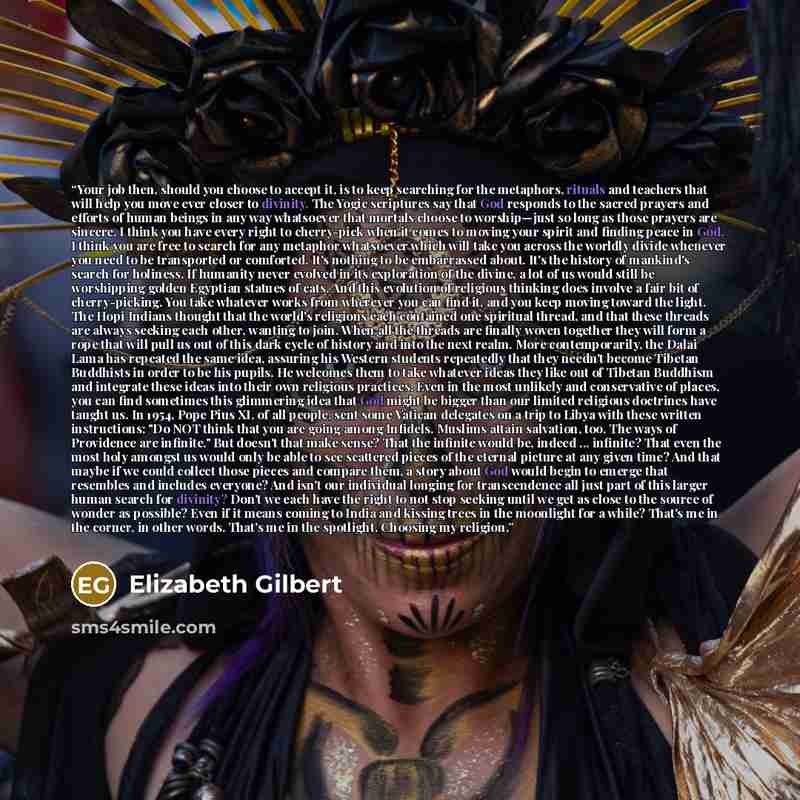 “Your job then, should you choose to accept it, is to keep searching for the metaphors, rituals and teachers that will help you move ever closer to divinity. The Yogic scriptures say that God responds to the sacred prayers and efforts of human beings in any way whatsoever that mortals choose to…” quote by Elizabeth Gilbert