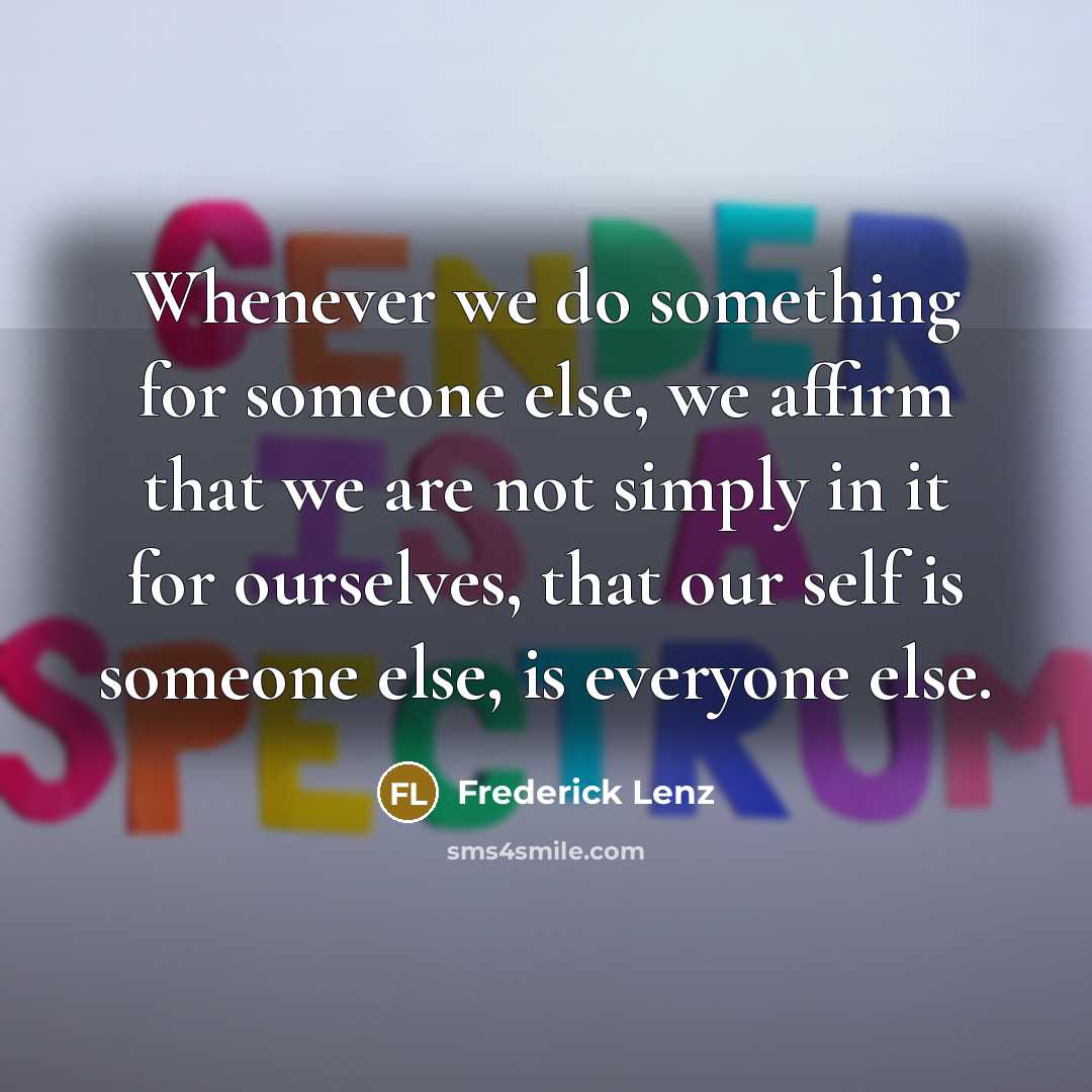 “Whenever we do something for someone else, we affirm that we are not simply in it for ourselves, that our self is someone else, is everyone else.” quote by Frederick Lenz