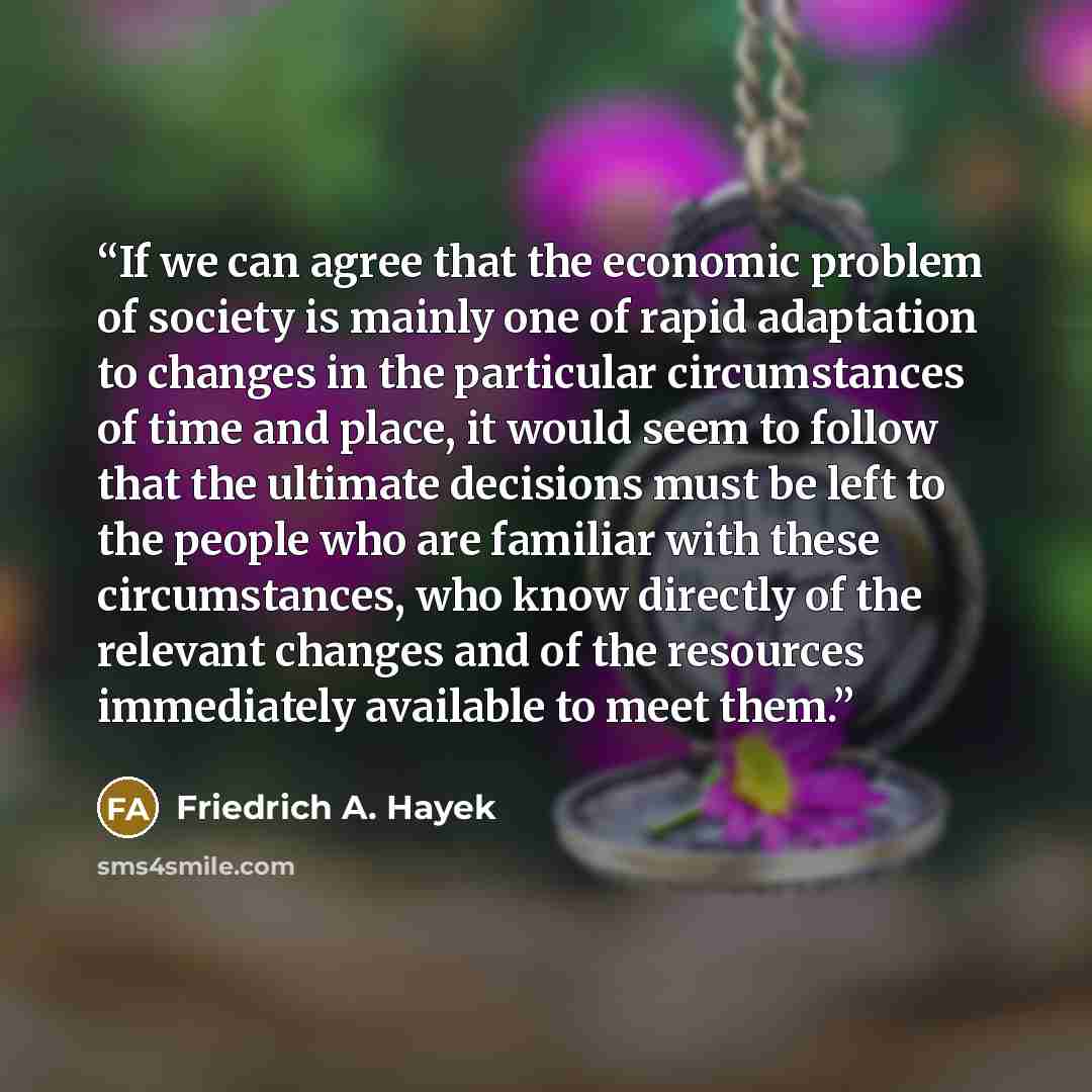 “If we can agree that the economic problem of society is mainly one of rapid adaptation to changes in the particular circumstances of time and place, it would seem to follow that the ultimate decisions must be left to the people who are familiar with these circumstances, who know directly of the…” quote by Friedrich A. Hayek