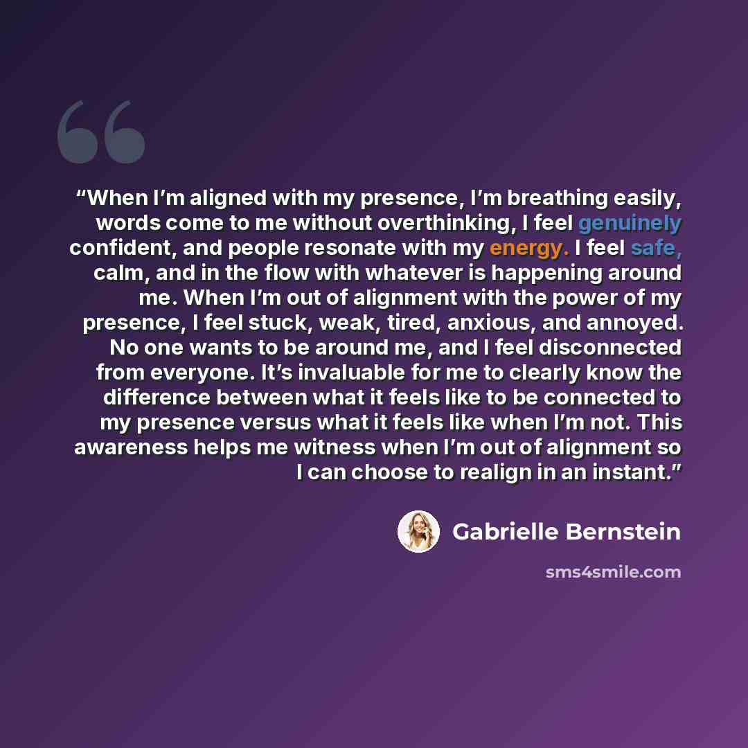 “When I’m aligned with my presence, I’m breathing easily, words come to me without overthinking, I feel genuinely confident, and people resonate with my energy. I feel safe, calm, and in the flow with whatever is happening around me. When I’m out of alignment with the power of my presence, I feel…” quote by Gabrielle Bernstein