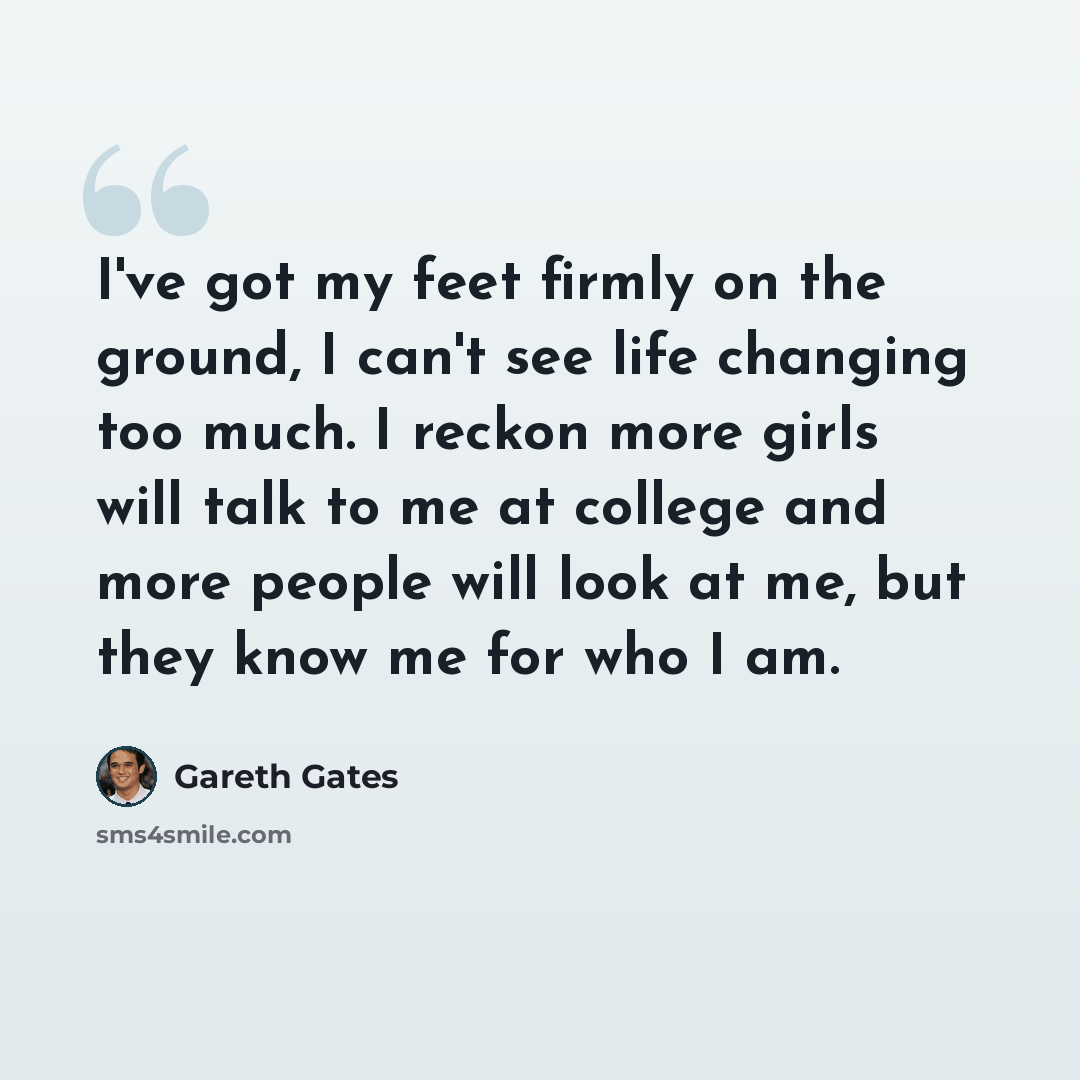 “I've got my feet firmly on the ground, I can't see life changing too much. I reckon more girls will talk to me at college and more people will look at me, but they know me for who I am.” quote by Gareth Gates