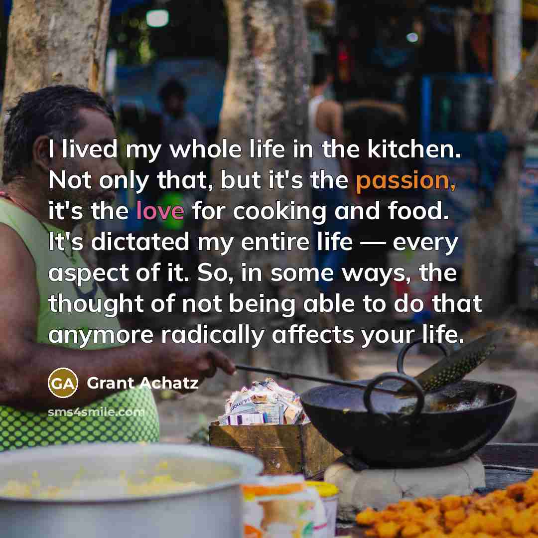 “I lived my whole life in the kitchen. Not only that, but it's the passion, it's the love for cooking and food. It's dictated my entire life — every aspect of it. So, in some ways, the thought of not being able to do that anymore radically affects your life.” quote by Grant Achatz