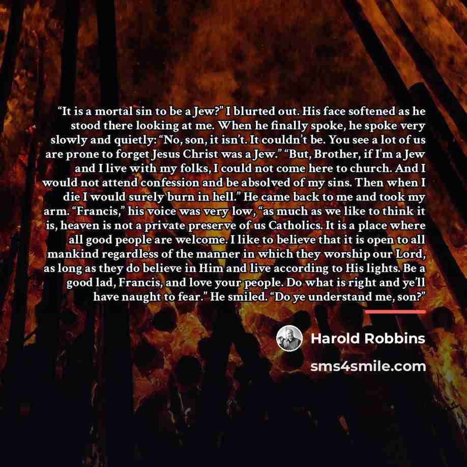 “It is a mortal sin to be a Jew?” I blurted out. His face softened as he stood there looking at me. When he finally spoke, he spoke very slowly and quietly: “No, son, it isn’t. It couldn’t be. You see a lot of us are prone to forget Jesus Christ was a Jew.” “But, Brother, if I’m a Jew and I live…” quote by Harold Robbins