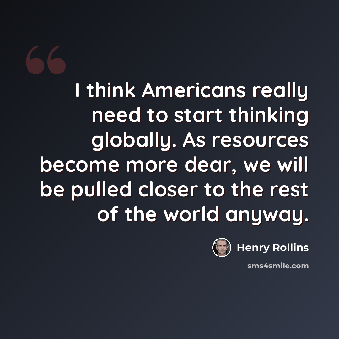 “I think Americans really need to start thinking globally. As resources become more dear, we will be pulled closer to the rest of the world anyway.” quote by Henry Rollins