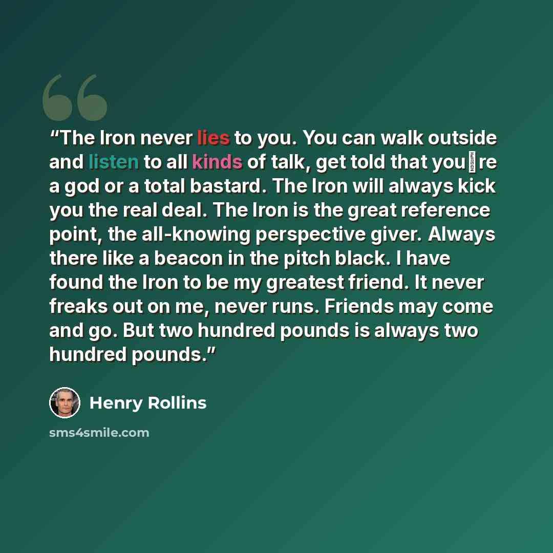“The Iron never lies to you. You can walk outside and listen to all kinds of talk, get told that you�re a god or a total bastard. The Iron will always kick you the real deal. The Iron is the great reference point, the all-knowing perspective giver. Always there like a beacon in the pitch black. I…” quote by Henry Rollins