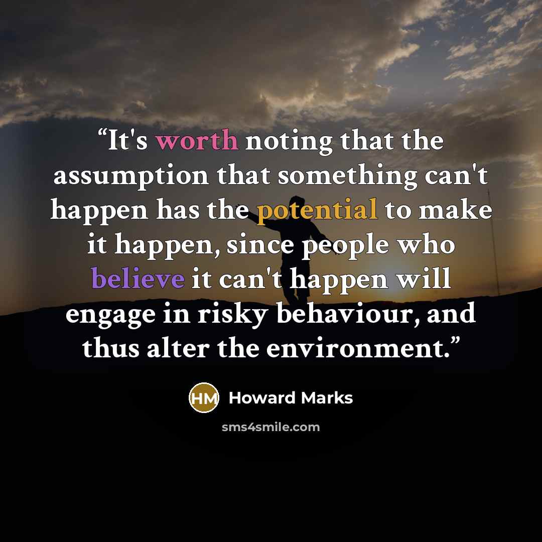 “It's worth noting that the assumption that something can't happen has the potential to make it happen, since people who believe it can't happen will engage in risky behaviour, and thus alter the environment.” quote by Howard Marks