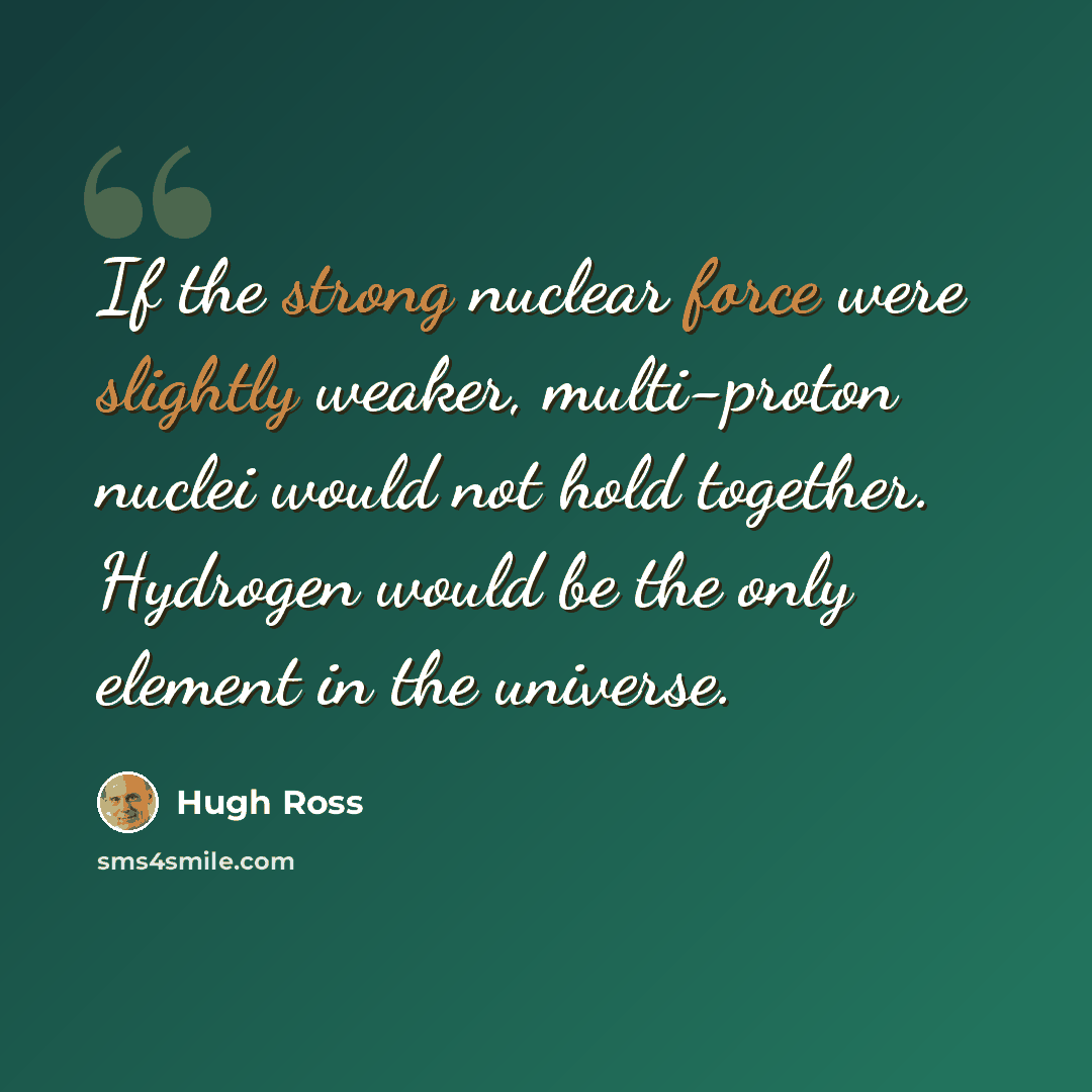 “If the strong nuclear force were slightly weaker, multi-proton nuclei would not hold together. Hydrogen would be the only element in the universe.” quote by Hugh Ross
