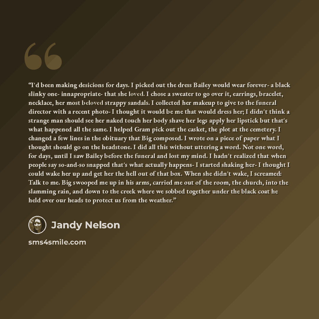 “I'd been making desicions for days. I picked out the dress Bailey would wear forever- a black slinky one- innapropriate- that she loved. I chose a sweater to go over it, earrings, bracelet, necklace, her most beloved strappy sandals. I collected her makeup to give to the funeral director with a…” quote by Jandy Nelson