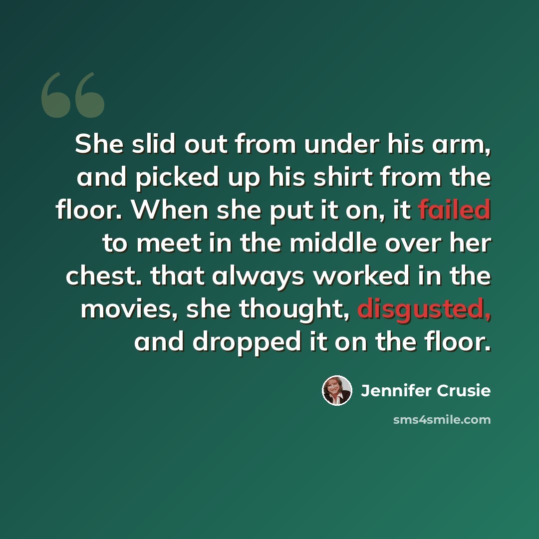 “She slid out from under his arm, and picked up his shirt from the floor. When she put it on, it failed to meet in the middle over her chest. that always worked in the movies, she thought, disgusted, and dropped it on the floor.” quote by Jennifer Crusie