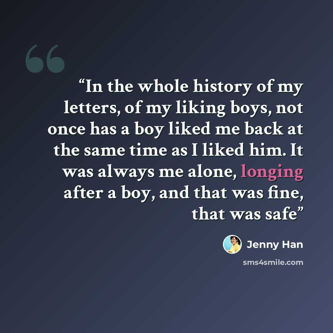 “In the whole history of my letters, of my liking boys, not once has a boy liked me back at the same time as I liked him. It was always me alone, longing after a boy, and that was fine, that was safe” quote by Jenny Han