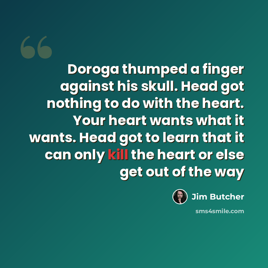 “Doroga thumped a finger against his skull. Head got nothing to do with the heart. Your heart wants what it wants. Head got to learn that it can only kill the heart or else get out of the way” quote by Jim Butcher