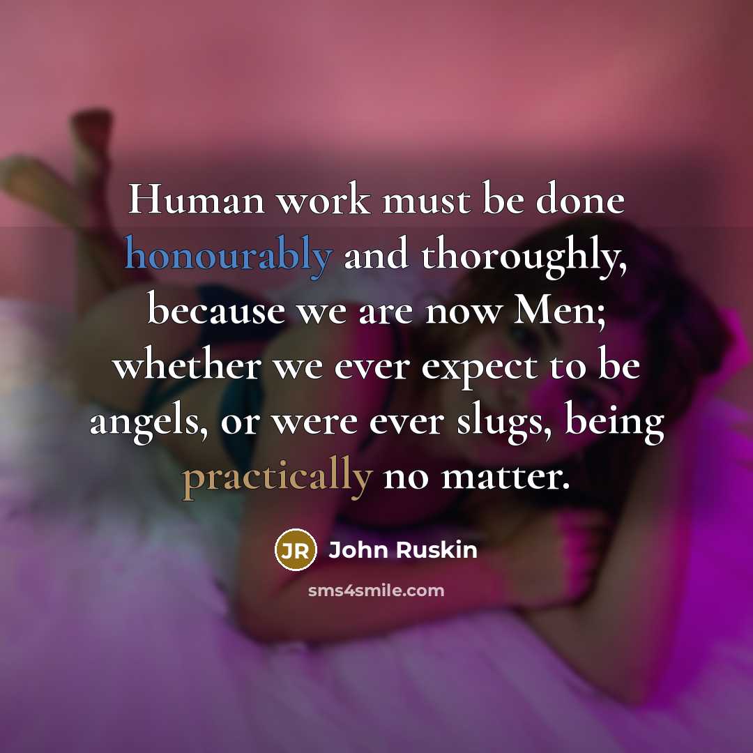 “Human work must be done honourably and thoroughly, because we are now Men; whether we ever expect to be angels, or were ever slugs, being practically no matter.” quote by John Ruskin