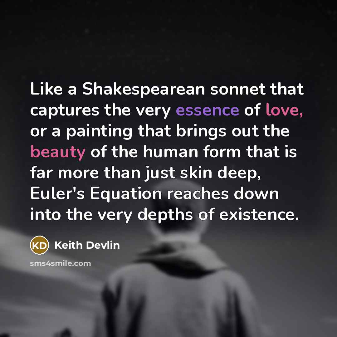 “Like a Shakespearean sonnet that captures the very essence of love, or a painting that brings out the beauty of the human form that is far more than just skin deep, Euler's Equation reaches down into the very depths of existence.” quote by Keith Devlin