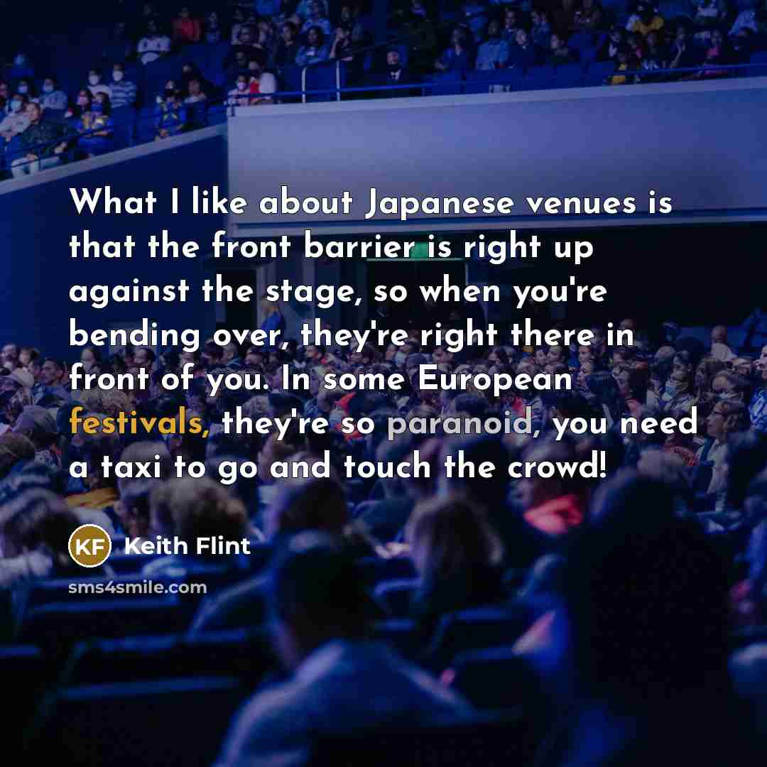 “What I like about Japanese venues is that the front barrier is right up against the stage, so when you're bending over, they're right there in front of you. In some European festivals, they're so paranoid, you need a taxi to go and touch the crowd!” quote by Keith Flint