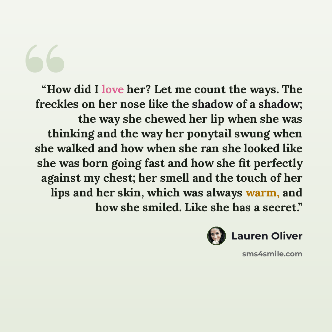 “How did I love her? Let me count the ways. The freckles on her nose like the shadow of a shadow; the way she chewed her lip when she was thinking and the way her ponytail swung when she walked and how when she ran she looked like she was born going fast and how she fit perfectly against my chest…” quote by Lauren Oliver