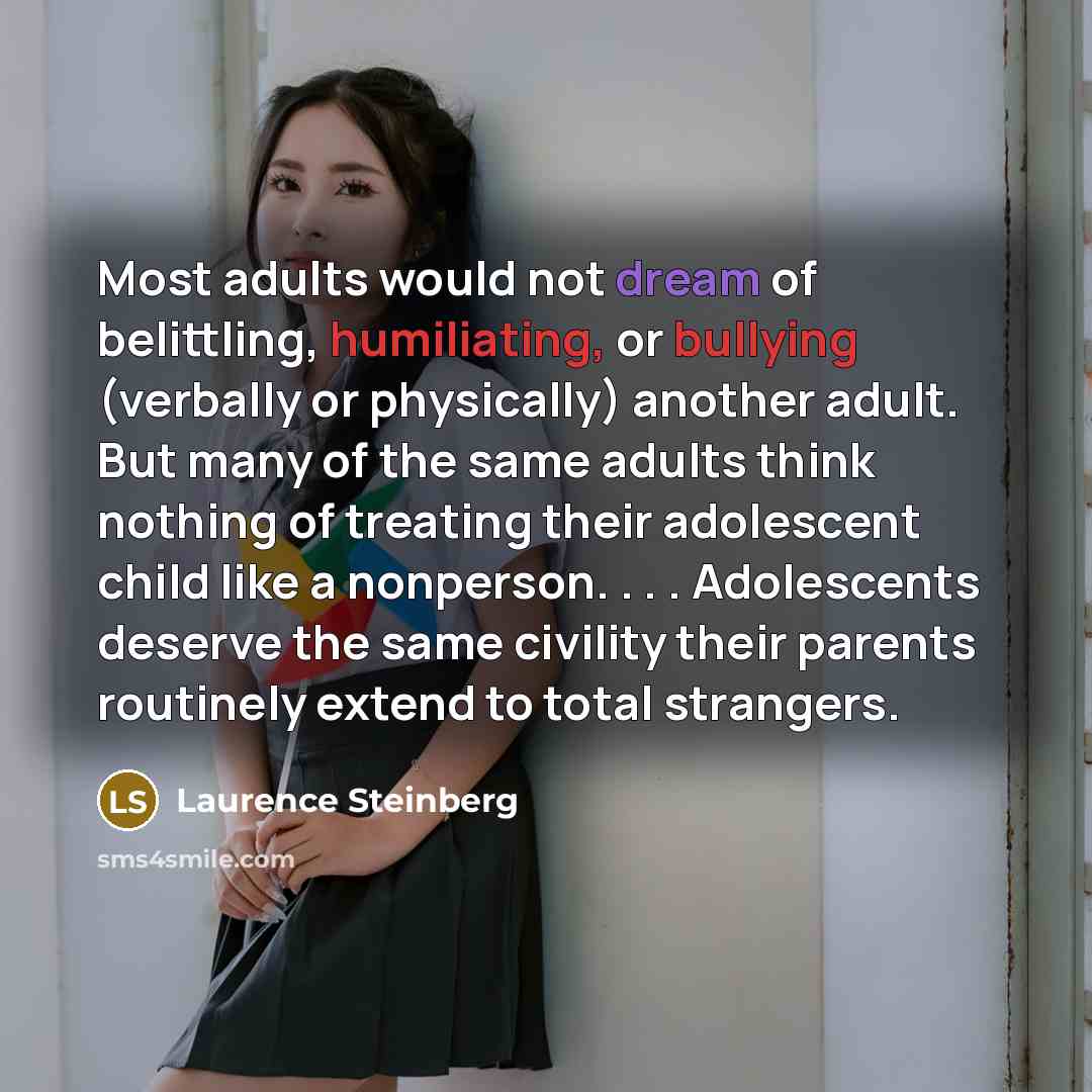 “Most adults would not dream of belittling, humiliating, or bullying (verbally or physically) another adult. But many of the same adults think nothing of treating their adolescent child like a nonperson. . . . Adolescents deserve the same civility their parents routinely extend to total strangers.” quote by Laurence Steinberg