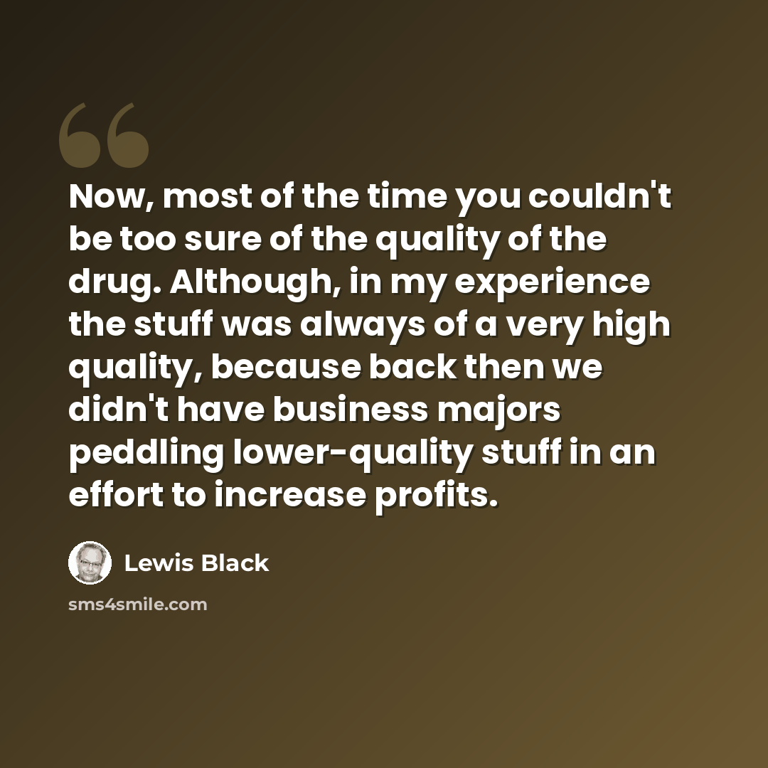 “Now, most of the time you couldn't be too sure of the quality of the drug. Although, in my experience the stuff was always of a very high quality, because back then we didn't have business majors peddling lower-quality stuff in an effort to increase profits.” quote by Lewis Black