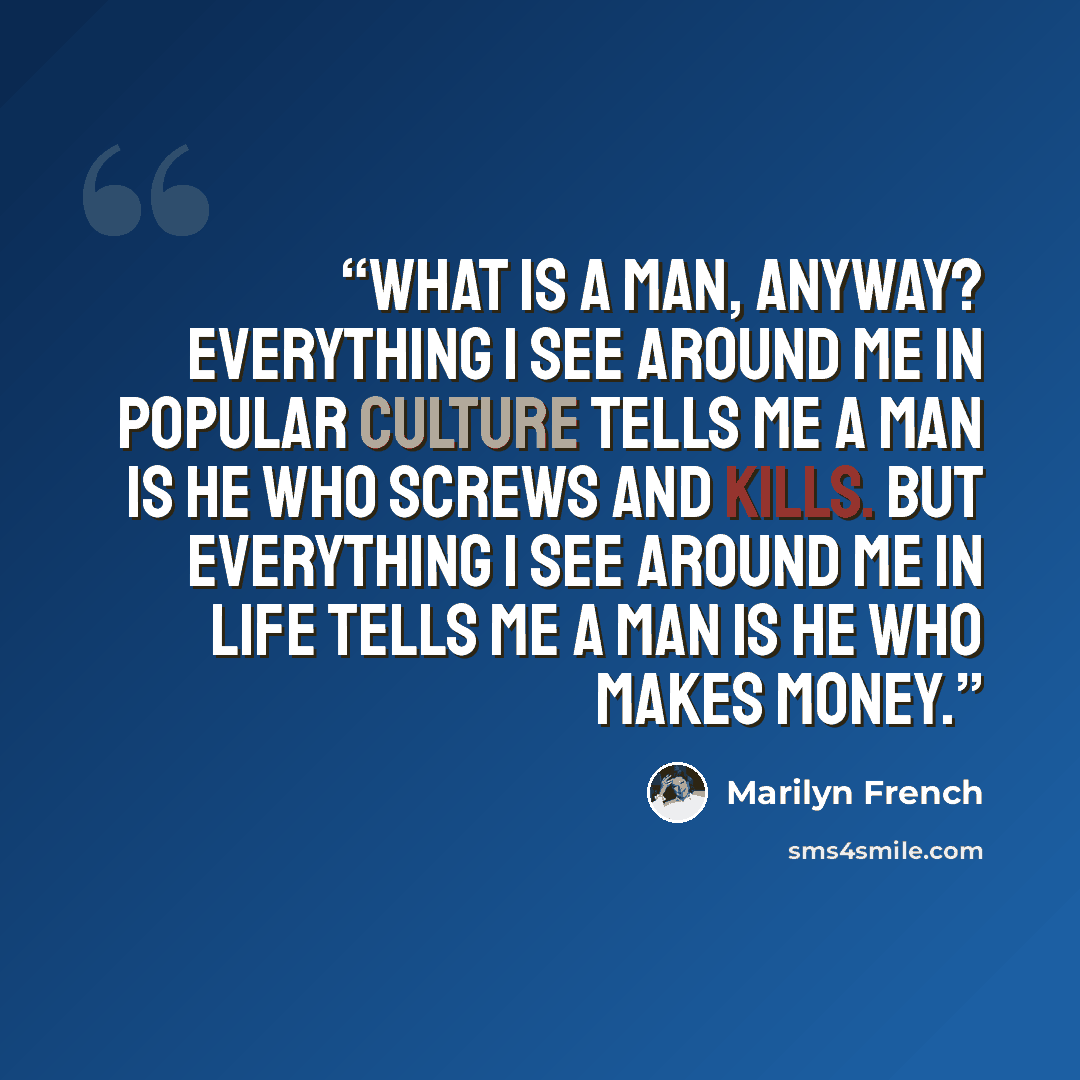 “What is a man, anyway? Everything I see around me in popular culture tells me a man is he who screws and kills. But everything I see around me in life tells me a man is he who makes money.” quote by Marilyn French
