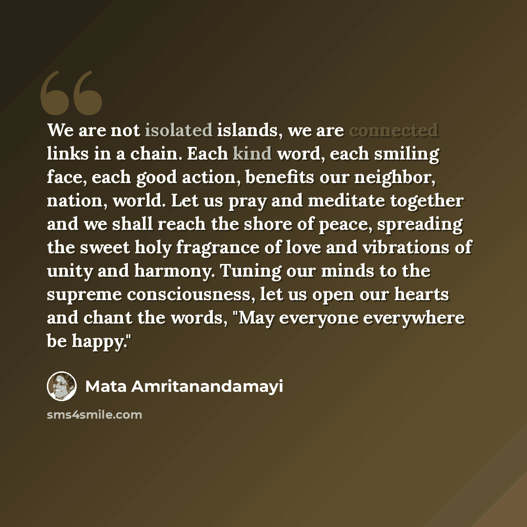 “We are not isolated islands, we are connected links in a chain. Each kind word, each smiling face, each good action, benefits our neighbor, nation, world. Let us pray and meditate together and we shall reach the shore of peace, spreading the sweet holy fragrance of love and vibrations of unity and…” quote by Mata Amritanandamayi