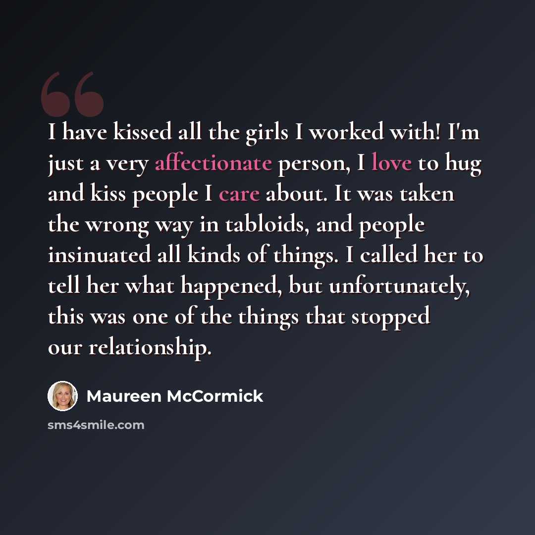 “I have kissed all the girls I worked with! I'm just a very affectionate person, I love to hug and kiss people I care about. It was taken the wrong way in tabloids, and people insinuated all kinds of things. I called her to tell her what happened, but unfortunately, this was one of the things that…” quote by Maureen McCormick