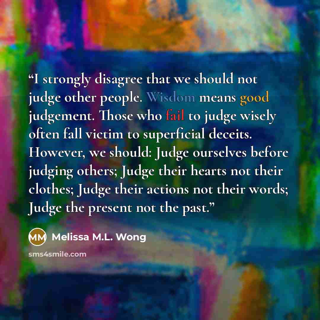 “I strongly disagree that we should not judge other people. Wisdom means good judgement. Those who fail to judge wisely often fall victim to superficial deceits. However, we should: Judge ourselves before judging others; Judge their hearts not their clothes; Judge their actions not their words…” quote by Melissa M.L. Wong