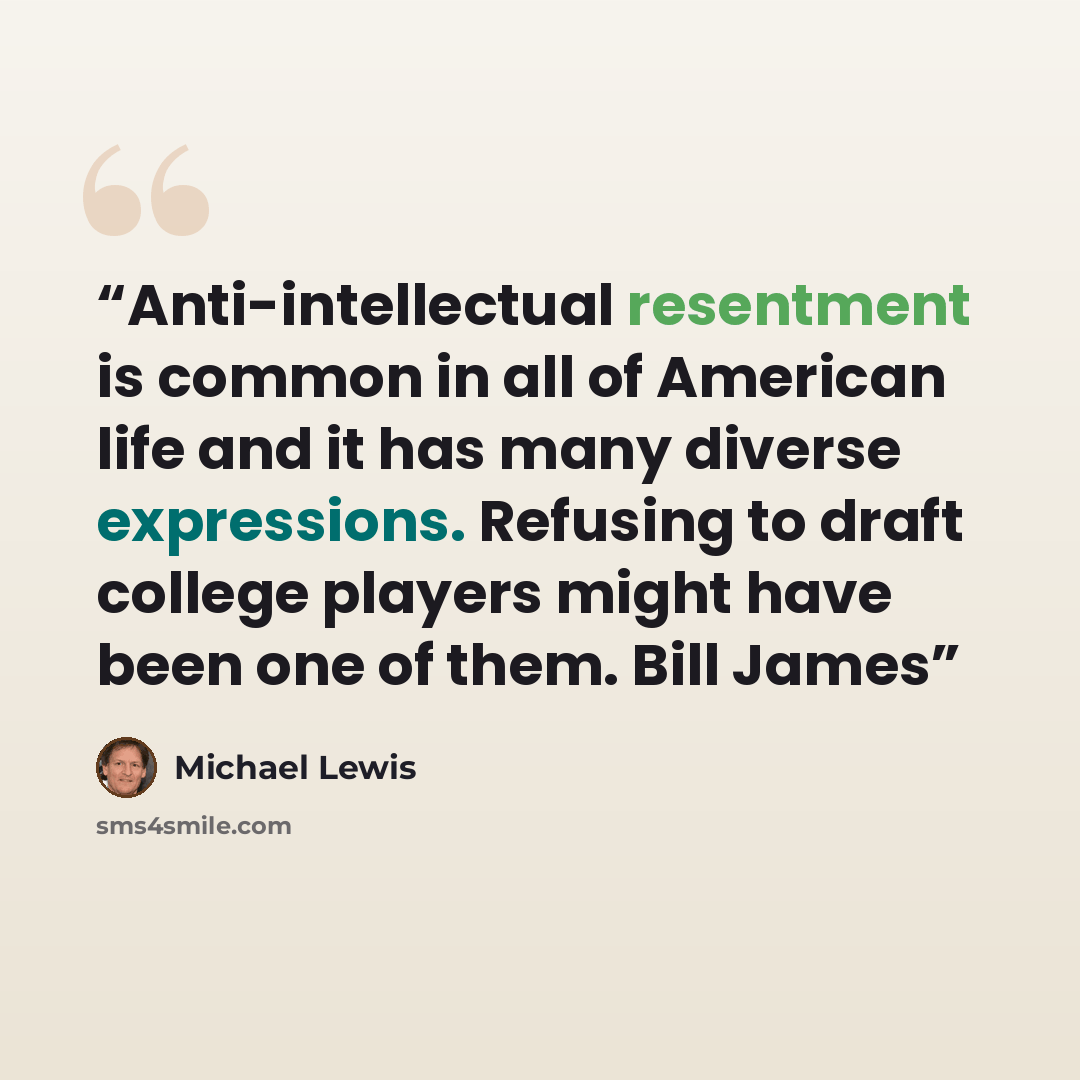“Anti-intellectual resentment is common in all of American life and it has many diverse expressions. Refusing to draft college players might have been one of them. Bill James” quote by Michael Lewis