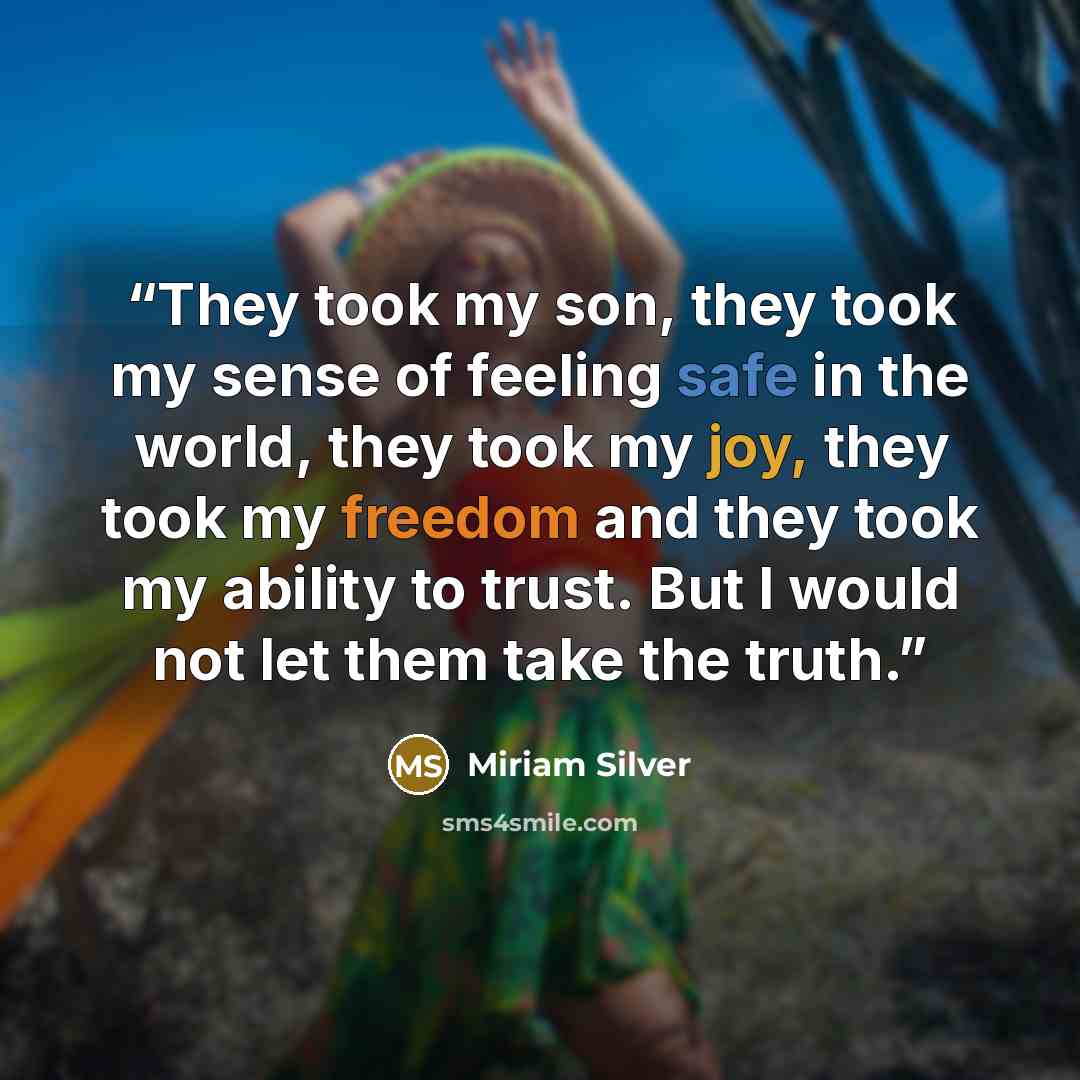 “They took my son, they took my sense of feeling safe in the world, they took my joy, they took my freedom and they took my ability to trust. But I would not let them take the truth.” quote by Miriam Silver