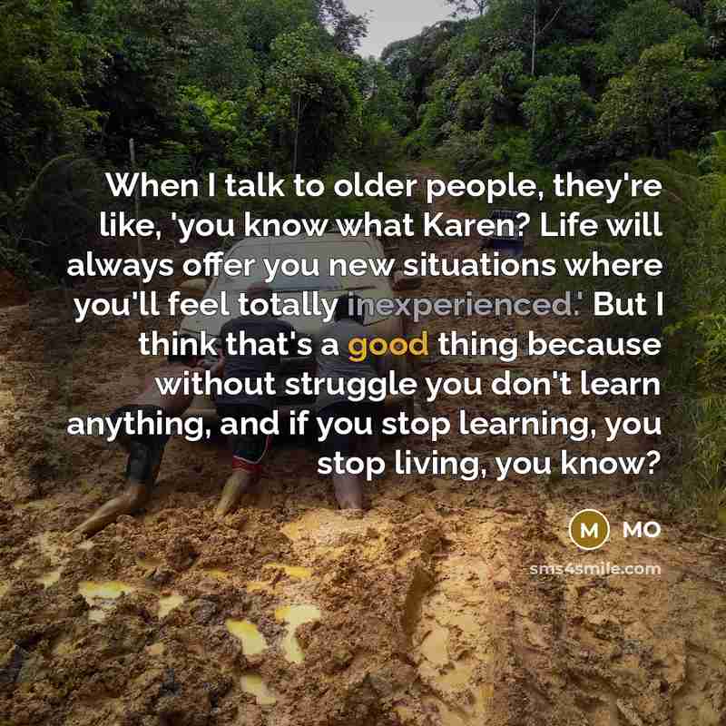 “When I talk to older people, they're like, 'you know what Karen? Life will always offer you new situations where you'll feel totally inexperienced.' But I think that's a good thing because without struggle you don't learn anything, and if you stop learning, you stop living, you know?” quote by MO