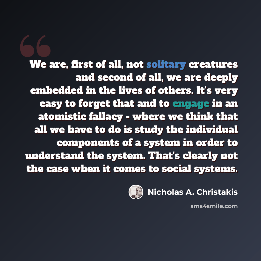 “We are, first of all, not solitary creatures and second of all, we are deeply embedded in the lives of others. It's very easy to forget that and to engage in an atomistic fallacy - where we think that all we have to do is study the individual components of a system in order to understand the…” quote by Nicholas A. Christakis
