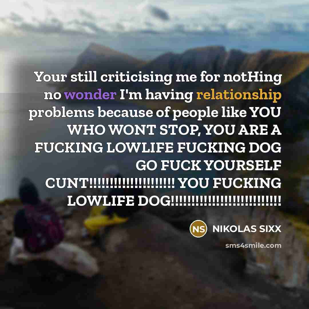 “Your still criticising me for notHing no wonder I'm having relationship problems because of people like YOU WHO WONT STOP, YOU ARE A FUCKING LOWLIFE FUCKING DOG GO FUCK YOURSELF CUNT!!!!!!!!!!!!!!!!!!!!! YOU FUCKING LOWLIFE DOG!!!!!!!!!!!!!!!!!!!!!!!!!!!” quote by NIKOLAS SIXX