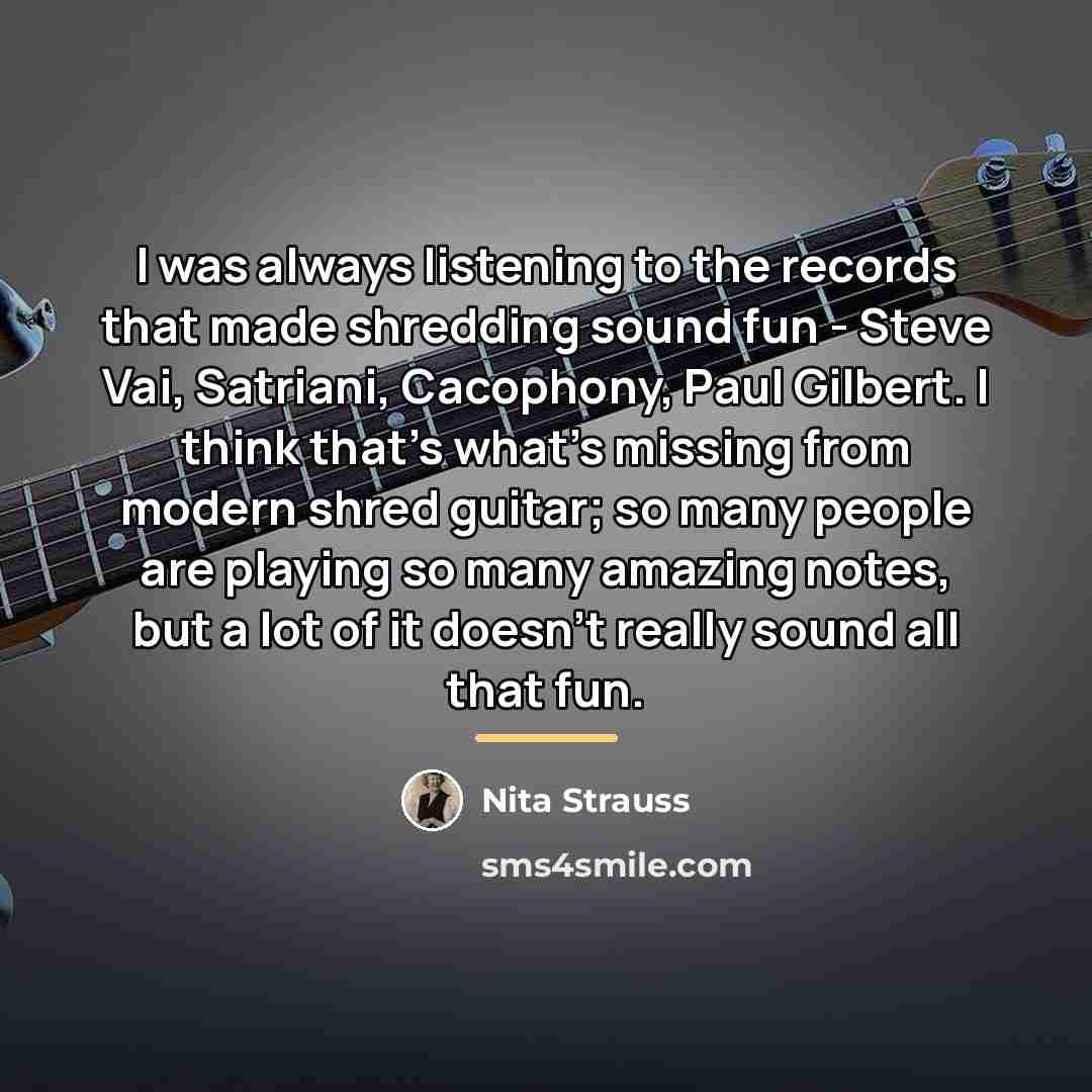 “I was always listening to the records that made shredding sound fun - Steve Vai, Satriani, Cacophony, Paul Gilbert. I think that's what's missing from modern shred guitar; so many people are playing so many amazing notes, but a lot of it doesn't really sound all that fun.” quote by Nita Strauss